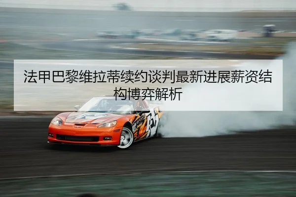 法甲巴黎维拉蒂续约谈判最新进展薪资结构博弈解析