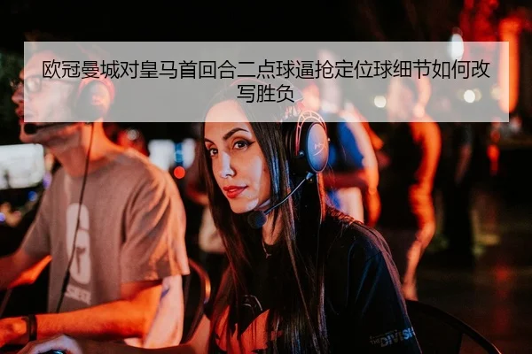 欧冠曼城对皇马首回合二点球逼抢定位球细节如何改写胜负